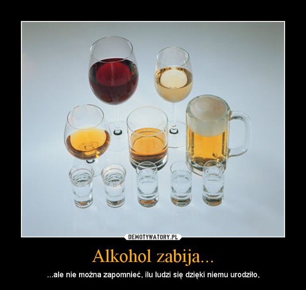 Alkohol zabija... –  ...ale nie można zapomnieć, ilu ludzi się dzięki niemu urodziło, 
