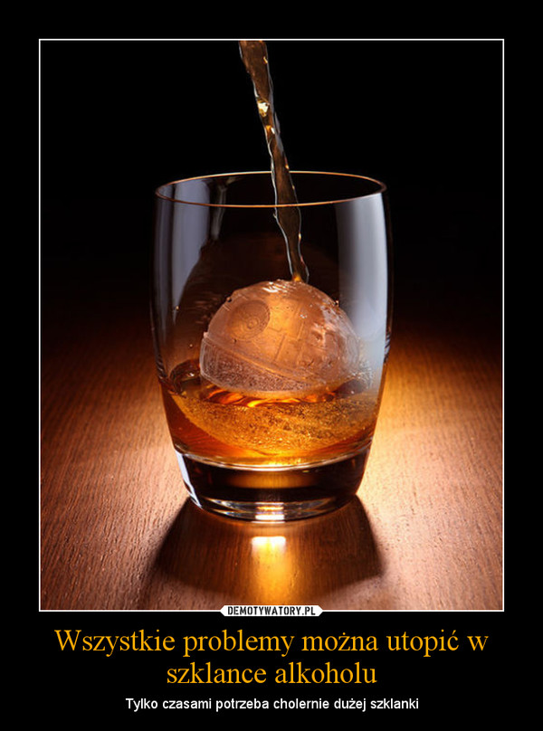 Wszystkie problemy można utopić w szklance alkoholu – Tylko czasami potrzeba cholernie dużej szklanki 