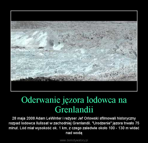 Oderwanie jęzora lodowca na Grenlandii – 28 maja 2008 Adam LeWinter i reżyser Jef Orlowski sfilmowali historyczny rozpad lodowca Ilulissat w zachodniej Grenlandii. "Urodzenie" jęzora trwało 75 minut. Lód miał wysokość ok. 1 km, z czego zaledwie około 100 - 130 m widać nad wodą 