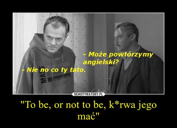 "To be, or not to be, k*rwa jego mać"