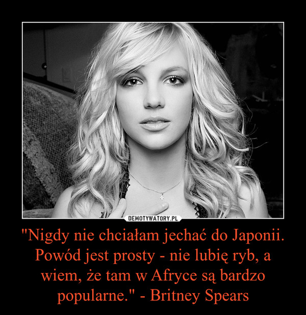 "Nigdy nie chciałam jechać do Japonii. Powód jest prosty - nie lubię ryb, a wiem, że tam w Afryce są bardzo popularne." - Britney Spears –  
