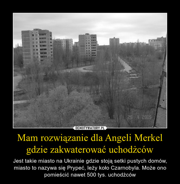 Mam rozwiązanie dla Angeli Merkel gdzie zakwaterować uchodżców – Jest takie miasto na Ukrainie gdzie stoją setki pustych domów, miasto to nazywa się Prypeć, leży koło Czarnobyla. Może ono pomieścić nawet 500 tys. uchodżców 