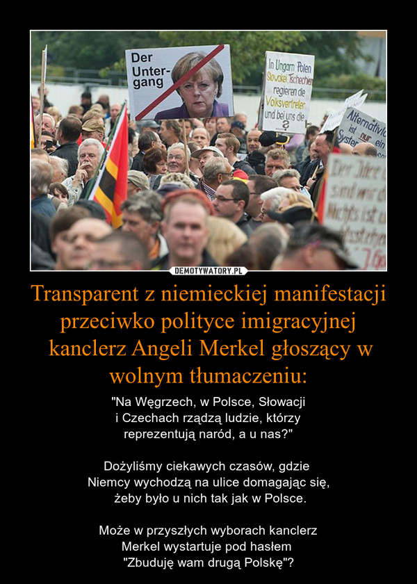 Transparent z niemieckiej manifestacjiprzeciwko polityce imigracyjnej kanclerz Angeli Merkel głoszący w wolnym tłumaczeniu: – "Na Węgrzech, w Polsce, Słowacjii Czechach rządzą ludzie, którzyreprezentują naród, a u nas?"Dożyliśmy ciekawych czasów, gdzie Niemcy wychodzą na ulice domagając się, żeby było u nich tak jak w Polsce.Może w przyszłych wyborach kanclerzMerkel wystartuje pod hasłem "Zbuduję wam drugą Polskę"? 