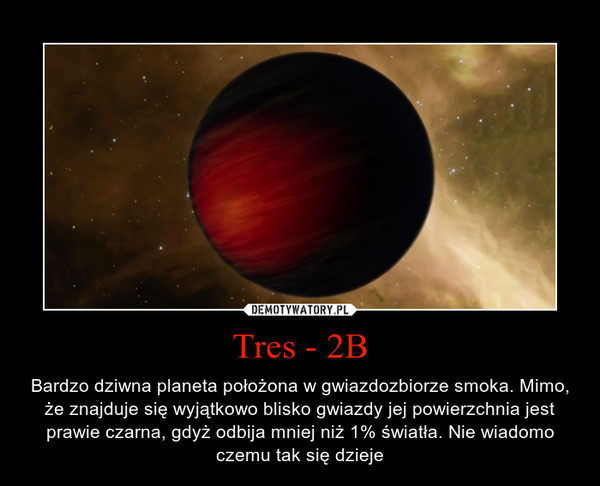Tres - 2B – Bardzo dziwna planeta położona w gwiazdozbiorze smoka. Mimo, że znajduje się wyjątkowo blisko gwiazdy jej powierzchnia jest prawie czarna, gdyż odbija mniej niż 1% światła. Nie wiadomo czemu tak się dzieje 
