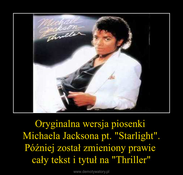 Oryginalna wersja piosenki Michaela Jacksona pt. "Starlight".Później został zmieniony prawie cały tekst i tytuł na "Thriller" –  