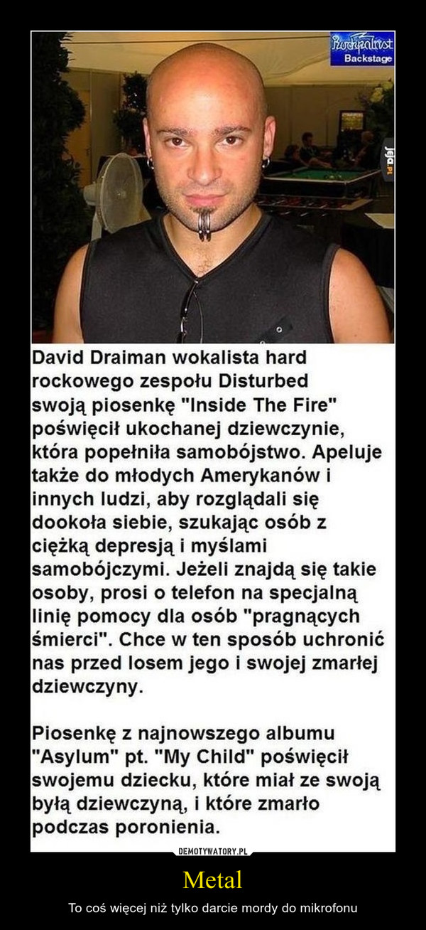 Metal – To coś więcej niż tylko darcie mordy do mikrofonu David Draiman wokalista hard rockowego zespołu Disturbed swoją piosenkę "Inside the fire" poświęcił ukochanej dziewczynie, która popełniła samobójstwo. Apeluje także do młodych Amerykanów innych ludzi, aby rozglądali się dookoła siebie, szukając osób z ciężką depresją i myślami samobójczymi. Jeżeli znajda się takie osoby, prosi o telefon na specjalną linię pomocy dla osób "pragnących śmierci". Chce w ten sposób uchronić nas przed losem jego i swojej zmarłej dziewczyny. Piosenkę z najnowszego a Asylum" pt. "My Child" po swojemu dziecku, które mia byłą dziewczyną, i które zmarło podczas poronienia. 