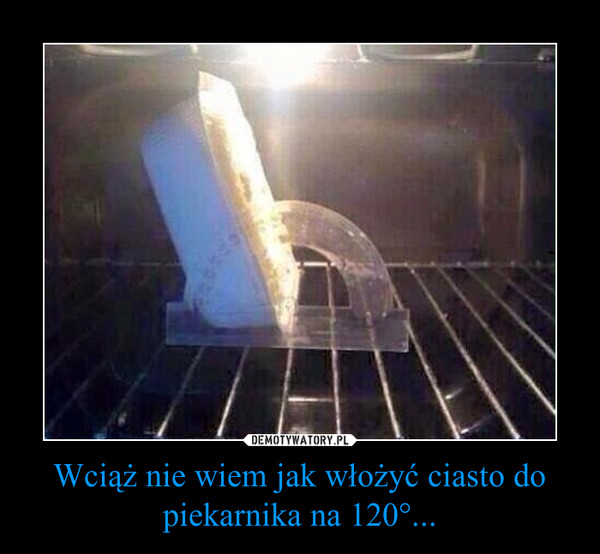 Wciąż nie wiem jak włożyć ciasto do piekarnika na 120°... –  