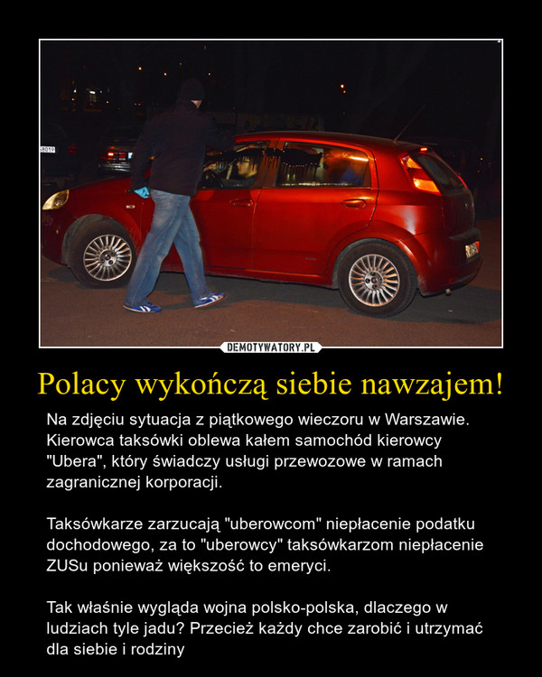 Polacy wykończą siebie nawzajem! – Na zdjęciu sytuacja z piątkowego wieczoru w Warszawie. Kierowca taksówki oblewa kałem samochód kierowcy "Ubera", który świadczy usługi przewozowe w ramach zagranicznej korporacji. Taksówkarze zarzucają "uberowcom" niepłacenie podatku dochodowego, za to "uberowcy" taksówkarzom niepłacenie ZUSu ponieważ większość to emeryci.Tak właśnie wygląda wojna polsko-polska, dlaczego w ludziach tyle jadu? Przecież każdy chce zarobić i utrzymać dla siebie i rodziny 