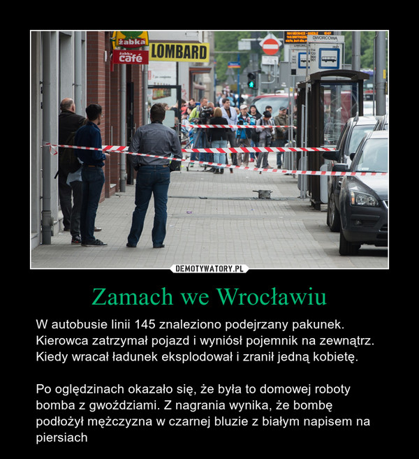 Zamach we Wrocławiu – W autobusie linii 145 znaleziono podejrzany pakunek. Kierowca zatrzymał pojazd i wyniósł pojemnik na zewnątrz. Kiedy wracał ładunek eksplodował i zranił jedną kobietę.Po oględzinach okazało się, że była to domowej roboty bomba z gwoździami. Z nagrania wynika, że bombę podłożył mężczyzna w czarnej bluzie z białym napisem na piersiach 
