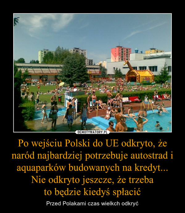 Po wejściu Polski do UE odkryto, że naród najbardziej potrzebuje autostrad i aquaparków budowanych na kredyt...Nie odkryto jeszcze, że trzebato będzie kiedyś spłacić – Przed Polakami czas wielkch odkryć 