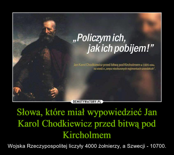 Słowa, które miał wypowiedzieć Jan Karol Chodkiewicz przed bitwą pod Kircholmem – Wojska Rzeczypospolitej liczyły 4000 żołnierzy, a Szwecji - 10700. 