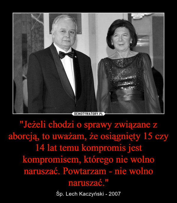"Jeżeli chodzi o sprawy związane z aborcją, to uważam, że osiągnięty 15 czy 14 lat temu kompromis jest kompromisem, którego nie wolno naruszać. Powtarzam - nie wolno naruszać." – Śp. Lech Kaczyński - 2007 