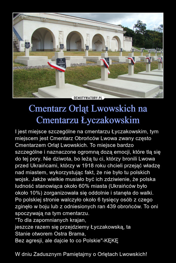 Cmentarz Orląt Lwowskich na Cmentarzu Łyczakowskim – I jest miejsce szczególne na cmentarzu Łyczakowskim, tym miejscem jest Cmentarz Obrońców Lwowa zwany często Cmentarzem Orląt Lwowskich. To miejsce bardzo szczególne i naznaczone ogromną dozą emocji, które tlą się do tej pory. Nie dziwota, bo leżą tu ci, którzy bronili Lwowa przed Ukraińcami, którzy w 1918 roku chcieli przejąć władzę nad miastem, wykorzystując fakt, że nie było tu polskich wojsk. Jakże wielkie musiało być ich zdziwienie, że polska ludność stanowiąca około 60% miasta (Ukraińców było około 10%) zorganizowała się oddolnie i stanęła do walki. Po polskiej stronie walczyło około 6 tysięcy osób z czego zginęło w boju lub z odniesionych ran 439 obrońców. To oni spoczywają na tym cmentarzu.''To dla zapomnianych krajan,jeszcze razem się przejdziemy Łyczakowską, taStanie otworem Ostra Brama,Bez agresji, ale dajcie to co Polskie''-KĘKĘW dniu Zadusznym Pamiętajmy o Orlętach Lwowskich! 