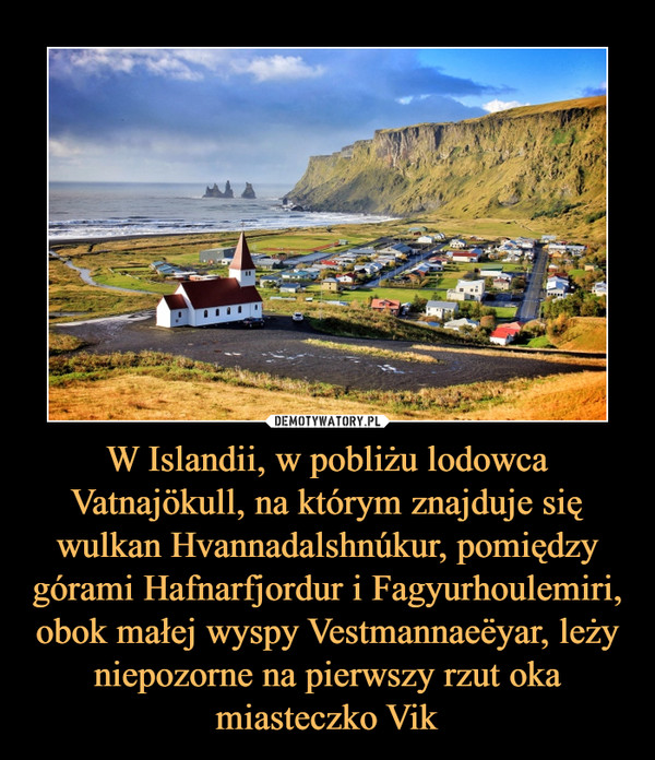 W Islandii, w pobliżu lodowca Vatnajökull, na którym znajduje się wulkan Hvannadalshnúkur, pomiędzy górami Hafnarfjordur i Fagyurhoulemiri, obok małej wyspy Vestmannaeёyar, leży niepozorne na pierwszy rzut oka miasteczko Vik –  