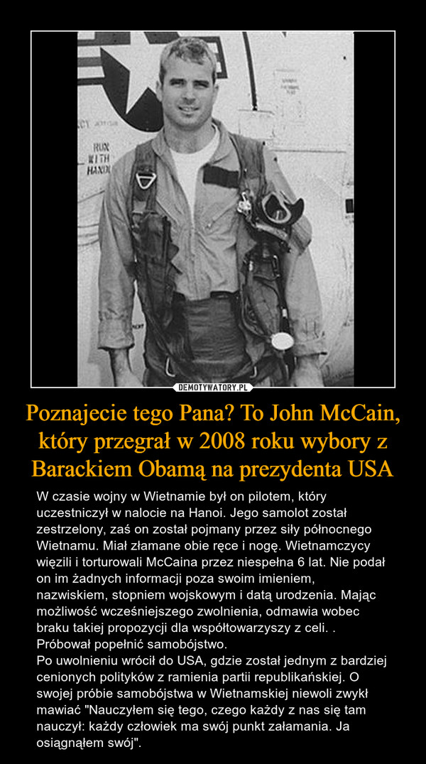 Poznajecie tego Pana? To John McCain, który przegrał w 2008 roku wybory z Barackiem Obamą na prezydenta USA – W czasie wojny w Wietnamie był on pilotem, który uczestniczył w nalocie na Hanoi. Jego samolot został zestrzelony, zaś on został pojmany przez siły północnego Wietnamu. Miał złamane obie ręce i nogę. Wietnamczycy więzili i torturowali McCaina przez niespełna 6 lat. Nie podał on im żadnych informacji poza swoim imieniem, nazwiskiem, stopniem wojskowym i datą urodzenia. Mając możliwość wcześniejszego zwolnienia, odmawia wobec braku takiej propozycji dla współtowarzyszy z celi. . Próbował popełnić samobójstwo. Po uwolnieniu wrócił do USA, gdzie został jednym z bardziej cenionych polityków z ramienia partii republikańskiej. O swojej próbie samobójstwa w Wietnamskiej niewoli zwykł mawiać "Nauczyłem się tego, czego każdy z nas się tam nauczył: każdy człowiek ma swój punkt załamania. Ja osiągnąłem swój". 