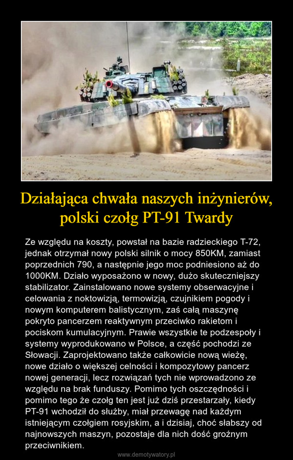 Działająca chwała naszych inżynierów, polski czołg PT-91 Twardy – Ze względu na koszty, powstał na bazie radzieckiego T-72, jednak otrzymał nowy polski silnik o mocy 850KM, zamiast poprzednich 790, a następnie jego moc podniesiono aż do 1000KM. Działo wyposażono w nowy, dużo skuteczniejszy stabilizator. Zainstalowano nowe systemy obserwacyjne i celowania z noktowizją, termowizją, czujnikiem pogody i nowym komputerem balistycznym, zaś całą maszynę pokryto pancerzem reaktywnym przeciwko rakietom i pociskom kumulacyjnym. Prawie wszystkie te podzespoły i systemy wyprodukowano w Polsce, a część pochodzi ze Słowacji. Zaprojektowano także całkowicie nową wieżę, nowe działo o większej celności i kompozytowy pancerz nowej generacji, lecz rozwiązań tych nie wprowadzono ze względu na brak funduszy. Pomimo tych oszczędności i pomimo tego że czołg ten jest już dziś przestarzały, kiedy PT-91 wchodził do służby, miał przewagę nad każdym istniejącym czołgiem rosyjskim, a i dzisiaj, choć słabszy od najnowszych maszyn, pozostaje dla nich dość groźnym przeciwnikiem. 