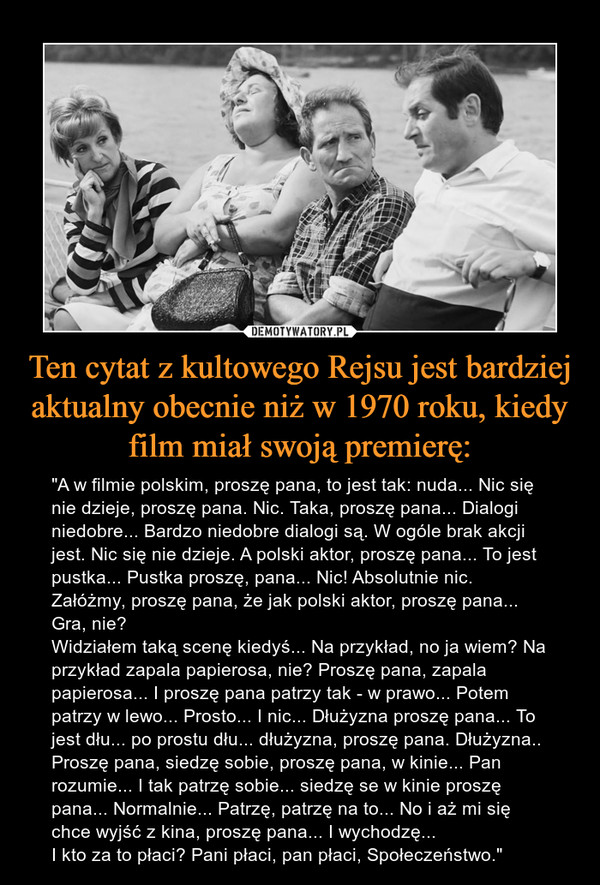 Ten cytat z kultowego Rejsu jest bardziej aktualny obecnie niż w 1970 roku, kiedy film miał swoją premierę: – "A w filmie polskim, proszę pana, to jest tak: nuda... Nic się nie dzieje, proszę pana. Nic. Taka, proszę pana... Dialogi niedobre... Bardzo niedobre dialogi są. W ogóle brak akcji jest. Nic się nie dzieje. A polski aktor, proszę pana... To jest pustka... Pustka proszę, pana... Nic! Absolutnie nic. Załóżmy, proszę pana, że jak polski aktor, proszę pana... Gra, nie?Widziałem taką scenę kiedyś... Na przykład, no ja wiem? Na przykład zapala papierosa, nie? Proszę pana, zapala papierosa... I proszę pana patrzy tak - w prawo... Potem patrzy w lewo... Prosto... I nic... Dłużyzna proszę pana... To jest dłu... po prostu dłu... dłużyzna, proszę pana. Dłużyzna..Proszę pana, siedzę sobie, proszę pana, w kinie... Pan rozumie... I tak patrzę sobie... siedzę se w kinie proszę pana... Normalnie... Patrzę, patrzę na to... No i aż mi się chce wyjść z kina, proszę pana... I wychodzę...I kto za to płaci? Pani płaci, pan płaci, Społeczeństwo." 