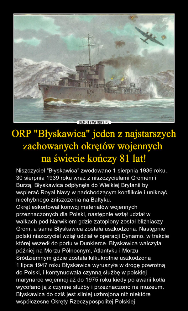 ORP "Błyskawica" jeden z najstarszychzachowanych okrętów wojennych na świecie kończy 81 lat! – Niszczyciel "Błyskawica" zwodowano 1 sierpnia 1936 roku.30 sierpnia 1939 roku wraz z niszczycielami Gromem i Burzą, Błyskawica odpłynęła do Wielkiej Brytanii by wspierać Royal Navy w nadchodzącym konflikcie i uniknąć niechybnego zniszczenia na Bałtyku.Okręt eskortował konwój materiałów wojennych przeznaczonych dla Polski, następnie wziął udział w walkach pod Narwikiem gdzie zatopiony został bliźniaczy Grom, a sama Błyskawica została uszkodzona. Następnie polski niszczyciel wziął udział w operacji Dynamo. w trakcie której wszedł do portu w Dunkierce. Błyskawica walczyła później na Morzu Północnym, Atlantyku i Morzu Śródziemnym gdzie została kilkukrotnie uszkodzona1 lipca 1947 roku Błyskawica wyruszyła w drogę powrotną do Polski, i kontynuowała czynną służbę w polskiej marynarce wojennej aż do 1975 roku kiedy po awarii kotła wycofano ją z czynne służby i przeznaczono na muzeum. Błyskawica do dziś jest silniej uzbrojona niż niektóre współczesne Okręty Rzeczypospolitej Polskiej 