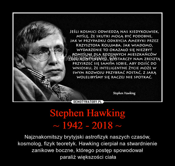 Stephen Hawking~ 1942 - 2018 ~ – Najznakomitszy brytyjski astrofizyk naszych czasów,kosmolog, fizyk teoretyk. Hawking cierpiał na stwardnienie zanikowe boczne, którego postęp spowodował paraliż większości ciała 