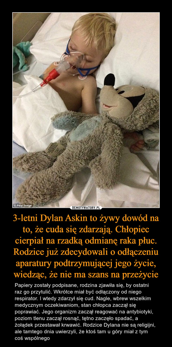 3-letni Dylan Askin to żywy dowód na to, że cuda się zdarzają. Chłopiec cierpiał na rzadką odmianę raka płuc. Rodzice już zdecydowali o odłączeniu aparatury podtrzymującej jego życie, wiedząc, że nie ma szans na przeżycie