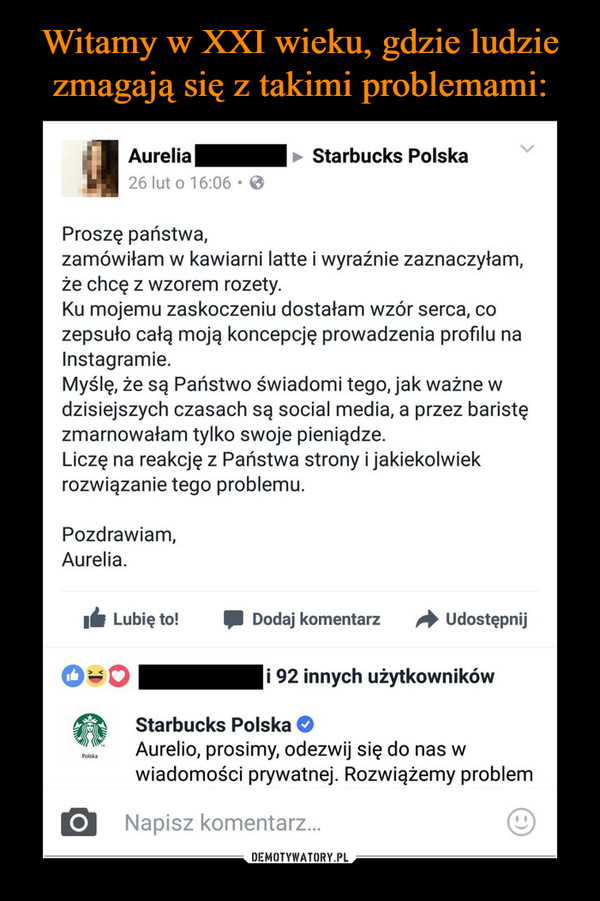  –  Aurelia ► Starbucks Polska Proszę państwa, zamówiłam w kawiarni latte i wyraźnie zaznaczyłam, że chcę z wzorem rozety. Ku mojemu zaskoczeniu dostałam wzór serca, co zepsuło całą moją koncepcję prowadzenia profilu na Instagramie. Myślę, że są Państwo świadomi tego, jak ważne w dzisiejszych czasach są social media, a przez baristę zmarnowałam tylko swoje pieniądze. Liczę na reakcję z Państwa strony i jakiekolwiek rozwiązanie tego problemu. Pozdrawiam, Aurelia. 