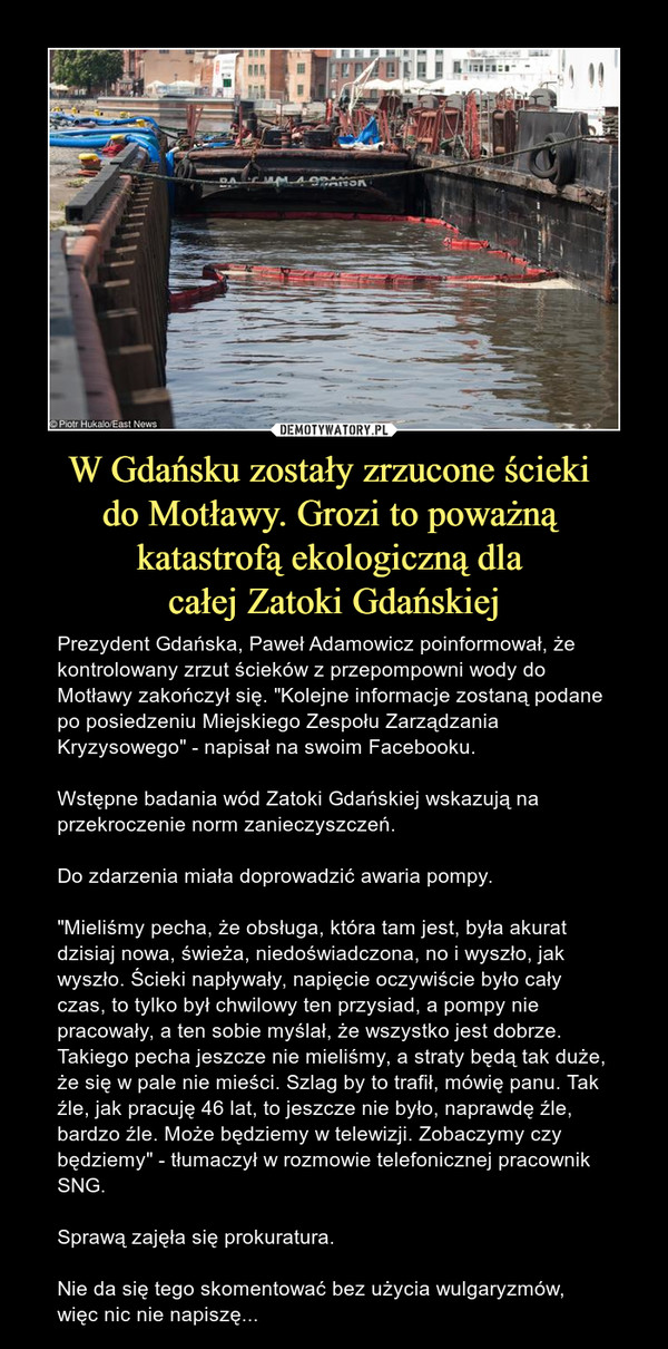 W Gdańsku zostały zrzucone ścieki do Motławy. Grozi to poważną katastrofą ekologiczną dla całej Zatoki Gdańskiej – Prezydent Gdańska, Paweł Adamowicz poinformował, że kontrolowany zrzut ścieków z przepompowni wody do Motławy zakończył się. "Kolejne informacje zostaną podane po posiedzeniu Miejskiego Zespołu Zarządzania Kryzysowego" - napisał na swoim Facebooku.Wstępne badania wód Zatoki Gdańskiej wskazują na przekroczenie norm zanieczyszczeń.Do zdarzenia miała doprowadzić awaria pompy."Mieliśmy pecha, że obsługa, która tam jest, była akurat dzisiaj nowa, świeża, niedoświadczona, no i wyszło, jak wyszło. Ścieki napływały, napięcie oczywiście było cały czas, to tylko był chwilowy ten przysiad, a pompy nie pracowały, a ten sobie myślał, że wszystko jest dobrze. Takiego pecha jeszcze nie mieliśmy, a straty będą tak duże, że się w pale nie mieści. Szlag by to trafił, mówię panu. Tak źle, jak pracuję 46 lat, to jeszcze nie było, naprawdę źle, bardzo źle. Może będziemy w telewizji. Zobaczymy czy będziemy" - tłumaczył w rozmowie telefonicznej pracownik SNG.Sprawą zajęła się prokuratura.Nie da się tego skomentować bez użycia wulgaryzmów, więc nic nie napiszę... Gdańsk