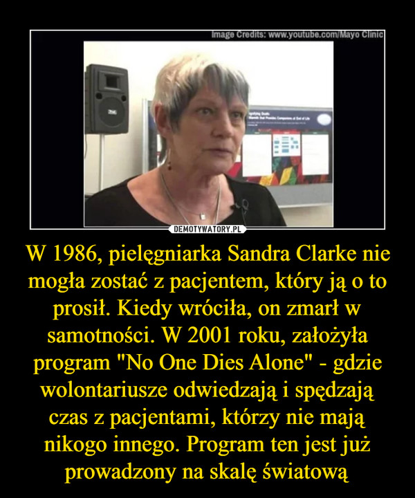 W 1986, pielęgniarka Sandra Clarke nie mogła zostać z pacjentem, który ją o to prosił. Kiedy wróciła, on zmarł w samotności. W 2001 roku, założyła program "No One Dies Alone" - gdzie wolontariusze odwiedzają i spędzają czas z pacjentami, którzy nie mają nikogo innego. Program ten jest już prowadzony na skalę światową