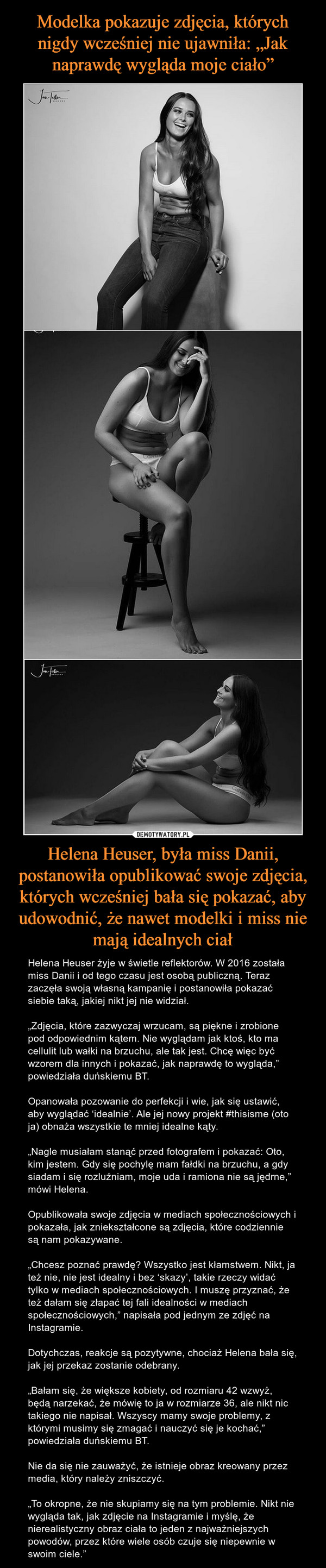 Helena Heuser, była miss Danii, postanowiła opublikować swoje zdjęcia, których wcześniej bała się pokazać, aby udowodnić, że nawet modelki i miss nie mają idealnych ciał – Helena Heuser żyje w świetle reflektorów. W 2016 została miss Danii i od tego czasu jest osobą publiczną. Teraz zaczęła swoją własną kampanię i postanowiła pokazać siebie taką, jakiej nikt jej nie widział.„Zdjęcia, które zazwyczaj wrzucam, są piękne i zrobione pod odpowiednim kątem. Nie wyglądam jak ktoś, kto ma cellulit lub wałki na brzuchu, ale tak jest. Chcę więc być wzorem dla innych i pokazać, jak naprawdę to wygląda,” powiedziała duńskiemu BT.Opanowała pozowanie do perfekcji i wie, jak się ustawić, aby wyglądać ‘idealnie’. Ale jej nowy projekt #thisisme (oto ja) obnaża wszystkie te mniej idealne kąty.„Nagle musiałam stanąć przed fotografem i pokazać: Oto, kim jestem. Gdy się pochylę mam fałdki na brzuchu, a gdy siadam i się rozluźniam, moje uda i ramiona nie są jędrne,” mówi Helena. Opublikowała swoje zdjęcia w mediach społecznościowych i pokazała, jak zniekształcone są zdjęcia, które codziennie są nam pokazywane.„Chcesz poznać prawdę? Wszystko jest kłamstwem. Nikt, ja też nie, nie jest idealny i bez ‘skazy’, takie rzeczy widać tylko w mediach społecznościowych. I muszę przyznać, że też dałam się złapać tej fali idealności w mediach społecznościowych,” napisała pod jednym ze zdjęć na Instagramie.Dotychczas, reakcje są pozytywne, chociaż Helena bała się, jak jej przekaz zostanie odebrany.„Bałam się, że większe kobiety, od rozmiaru 42 wzwyż, będą narzekać, że mówię to ja w rozmiarze 36, ale nikt nic takiego nie napisał. Wszyscy mamy swoje problemy, z którymi musimy się zmagać i nauczyć się je kochać,” powiedziała duńskiemu BT.Nie da się nie zauważyć, że istnieje obraz kreowany przez media, który należy zniszczyć.„To okropne, że nie skupiamy się na tym problemie. Nikt nie wygląda tak, jak zdjęcie na Instagramie i myślę, że nierealistyczny obraz ciała to jeden z najważniejszych powodów, przez które wiele osób czuje się niepewnie w swoim ciele.” 