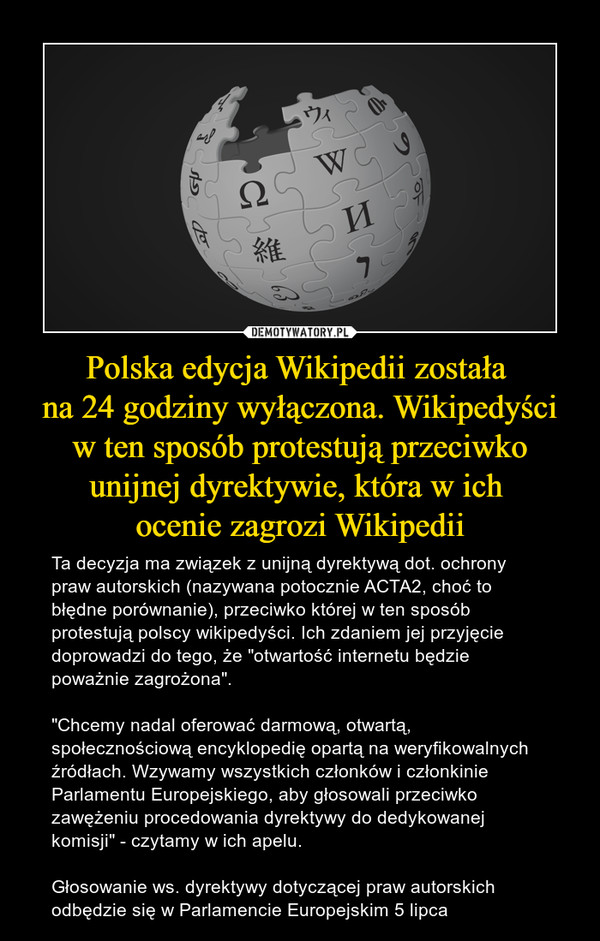 Polska edycja Wikipedii została na 24 godziny wyłączona. Wikipedyści w ten sposób protestują przeciwko unijnej dyrektywie, która w ich ocenie zagrozi Wikipedii – Ta decyzja ma związek z unijną dyrektywą dot. ochrony praw autorskich (nazywana potocznie ACTA2, choć to błędne porównanie), przeciwko której w ten sposób protestują polscy wikipedyści. Ich zdaniem jej przyjęcie doprowadzi do tego, że "otwartość internetu będzie poważnie zagrożona"."Chcemy nadal oferować darmową, otwartą, społecznościową encyklopedię opartą na weryfikowalnych źródłach. Wzywamy wszystkich członków i członkinie Parlamentu Europejskiego, aby głosowali przeciwko zawężeniu procedowania dyrektywy do dedykowanej komisji" - czytamy w ich apelu.Głosowanie ws. dyrektywy dotyczącej praw autorskich odbędzie się w Parlamencie Europejskim 5 lipca 