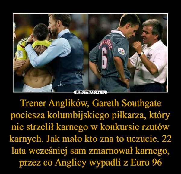 Trener Anglików, Gareth Southgate pociesza kolumbijskiego piłkarza, który nie strzelił karnego w konkursie rzutów karnych. Jak mało kto zna to uczucie. 22 lata wcześniej sam zmarnował karnego, przez co Anglicy wypadli z Euro 96 –  