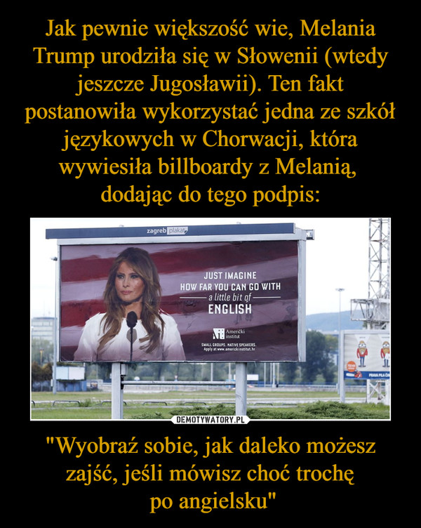 Jak pewnie większość wie, Melania Trump urodziła się w Słowenii (wtedy jeszcze Jugosławii). Ten fakt postanowiła wykorzystać jedna ze szkół językowych w Chorwacji, która wywiesiła billboardy z Melanią, 
dodając do tego podpis: "Wyobraź sobie, jak daleko możesz zajść, jeśli mówisz choć trochę
 po angielsku"