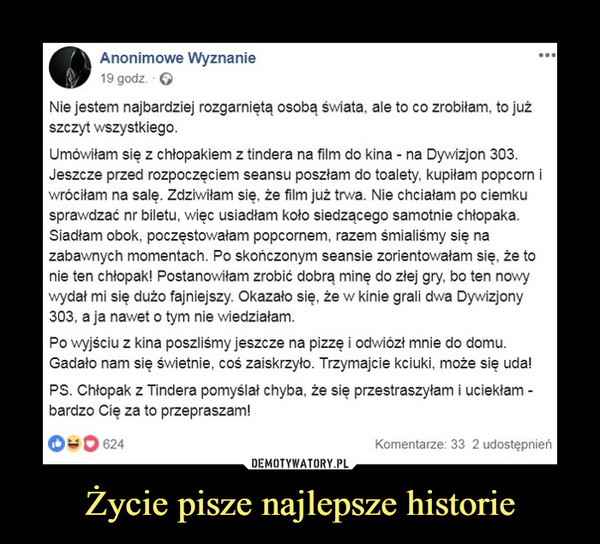 Życie pisze najlepsze historie –  •Anonimowe Wyznanie 19 godz. Q ... Nie jestem najbardziej rozgarniętą osobą świata, ale to co zrobiłam, to już szczyt wszystkiego. Umówiłam się z chłopakiem z tindera na film do kina - na Dywizjon 303. Jeszcze przed rozpoczęciem seansu poszłam do toalety, kupiłam popcorn i wróciłam na salę. Zdziwiłam się, że film już trwa. Nie chciałam po ciemku sprawdzać nr biletu, więc usiadłam koło siedzącego samotnie chłopaka. Siadłam obok, poczęstowałam popcornem, razem śmialiśmy się na zabawnych momentach. Po skończonym seansie zorientowałam się. że to nie ten chłopak! Postanowiłam zrobić dobrą minę do złej gry, bo ten nowy wydał mi się dużo fajniejszy. Okazało się, że w kinie grali dwa Dywizjony 303, a ja nawet o tym nie wiedziałam. Po wyjściu z kina poszliśmy jeszcze na pizzę i odwiózł mnie do domu. Gadało nam się świetnie, coś zaiskrzyło. Trzymajcie kciuki, może się uda! PS. Chłopak z Tindera pomyślał chyba, że się przestraszyłam i uciekłam -bardzo Cię za to przepraszam! 401 O 624 Komentarze: 33 2 udostępnień 