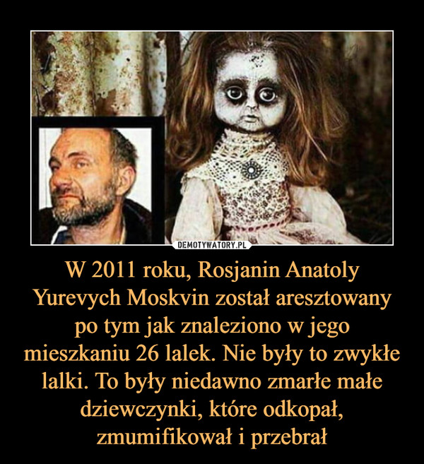 W 2011 roku, Rosjanin Anatoly Yurevych Moskvin został aresztowany po tym jak znaleziono w jego mieszkaniu 26 lalek. Nie były to zwykłe lalki. To były niedawno zmarłe małe dziewczynki, które odkopał, zmumifikował i przebrał –  