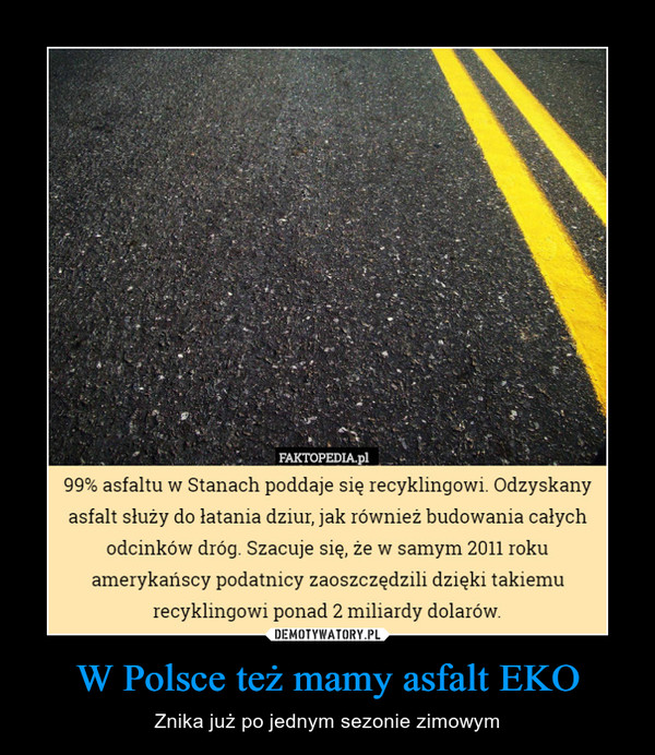 W Polsce też mamy asfalt EKO – Znika już po jednym sezonie zimowym FAKTOPEDIA.pl99% asfaltu w Stanach poddaje się recyklingowi. Odzyskanyasfalt służy do łatania dziur, jak również budowania całychodcinków dróg. Szacuje się, że w samym 2011 rokuamerykańscy podatnicy zaoszczędzili dzięki takiemurecyklingowi ponad 2 miliardy dolarow