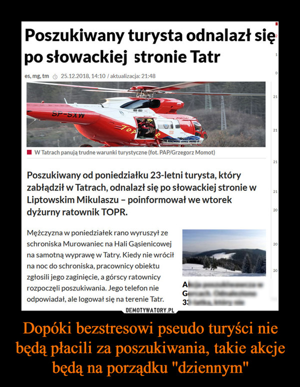 Dopóki bezstresowi pseudo turyści nie będą płacili za poszukiwania, takie akcje będą na porządku ''dziennym'' –  Poszukiwany turysta odnalazł siępo słowackiej stronie Tatres, mg, tm25.12.2018, 14:10 /aktualizacja: 21:48W Tatrach panują trudne warunki turystyczne (fot. PAP/Grzegorz Momot)Poszukiwany od poniedziałku 23-letni turysta, któryzabłądził w Tatrach, odnalazł się po słowackiej stronie wLiptowskim Mikulaszu poinformował we wtorekdyżurny ratownik TOPR.20Mężczyzna w poniedziałek rano wyruszył zeschroniska Murowaniec na Hali Gąsienicowejna samotną wyprawę w Tatry. Kiedy nie wróciłna noc do schroniska, pracownicy obiektuzgłosili jego zaginięcie, a górscy ratownicyrozpoczęli poszukiwania. Jego telefon nieodpowiadał, ale logował się na terenie Tatr.3