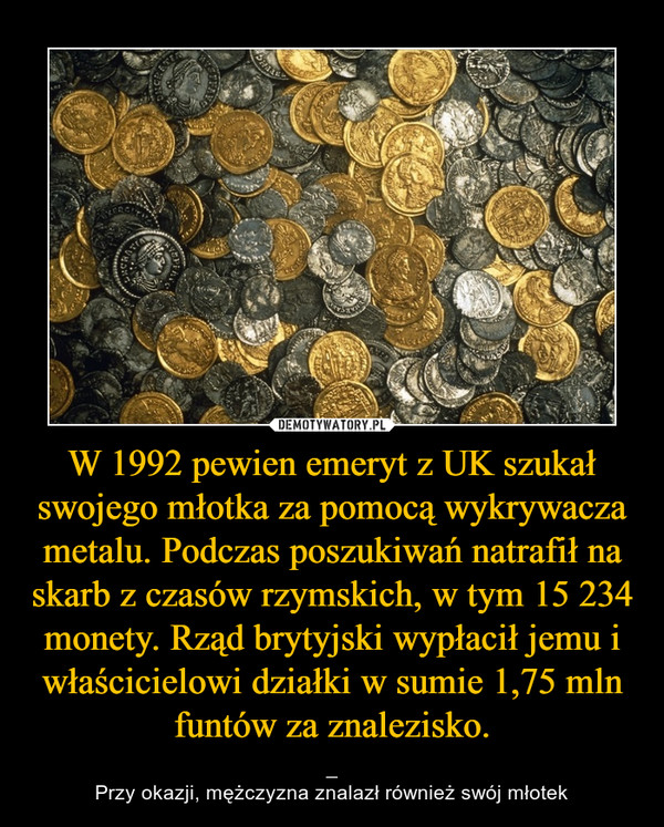 W 1992 pewien emeryt z UK szukał swojego młotka za pomocą wykrywacza metalu. Podczas poszukiwań natrafił na skarb z czasów rzymskich, w tym 15 234 monety. Rząd brytyjski wypłacił jemu i właścicielowi działki w sumie 1,75 mln funtów za znalezisko. – _Przy okazji, mężczyzna znalazł również swój młotek 