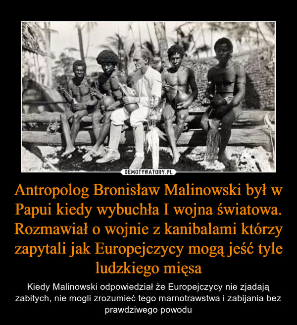 Antropolog Bronisław Malinowski był w Papui kiedy wybuchła I wojna światowa. Rozmawiał o wojnie z kanibalami którzy zapytali jak Europejczycy mogą jeść tyle ludzkiego mięsa – Kiedy Malinowski odpowiedział że Europejczycy nie zjadają zabitych, nie mogli zrozumieć tego marnotrawstwa i zabijania bez prawdziwego powodu 