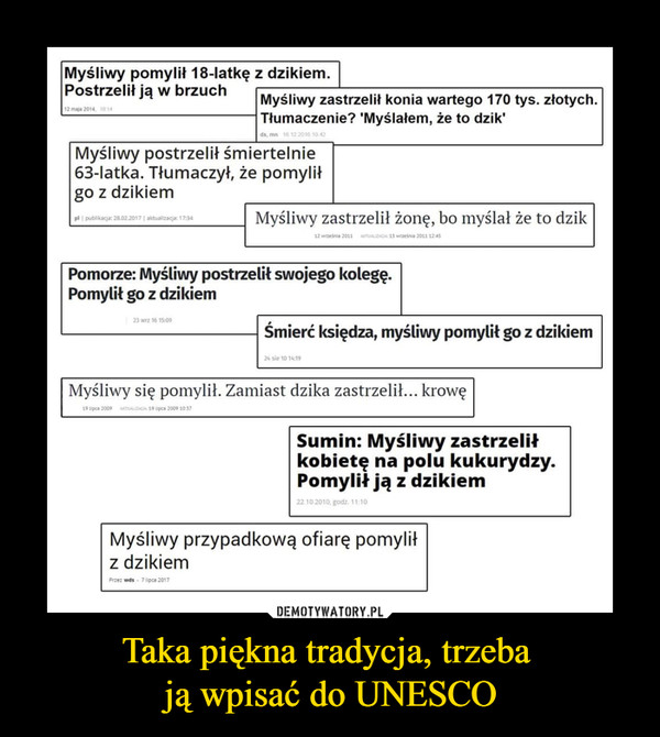 Taka piękna tradycja, trzeba ją wpisać do UNESCO –  Myśliwy pomylił 18-latkę z dzikiem. Postrzelił ją w brzuch Myśliwy zastrzelił konia wartego 170 tys. złotych. Tłumaczenie? 'Myślałem, że to dzik' Myśliwy postrzelił śmiertelnie 63-latka. Tłumaczył, że pomylił go z dzikiem Myśliwy zastrzelił żonę, bo myślał że to dzik Pomorze: Myśliwy postrzelił swojego kolegę. Pomylił go z dzikiem Śmierć księdza, myśliwy pomylił go z dzikiem Myśliwy się pomylił. Zamiast dzika zastrzelił... krowę Sumin: Myśliwy zastrzelił kobietę na polu kukurydzy. Pomylił ją z dzikiem Myśliwy przypadkową ofiarę pomylił z dzikiem