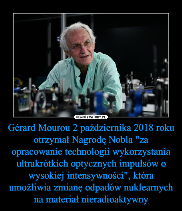 Gérard Mourou 2 października 2018 roku otrzymał Nagrodę Nobla "za opracowanie technologii wykorzystania ultrakrótkich optycznych impulsów o wysokiej intensywności", która umożliwia zmianę odpadów nuklearnych na materiał nieradioaktywny –  