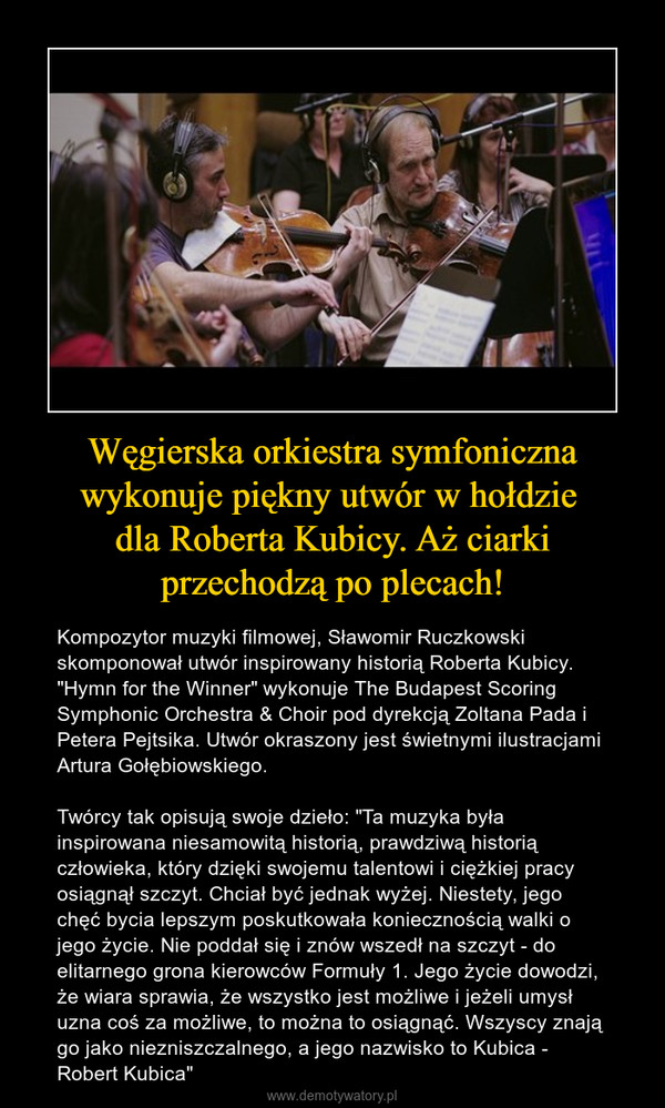 Węgierska orkiestra symfoniczna wykonuje piękny utwór w hołdzie dla Roberta Kubicy. Aż ciarki przechodzą po plecach! – Kompozytor muzyki filmowej, Sławomir Ruczkowski skomponował utwór inspirowany historią Roberta Kubicy. "Hymn for the Winner" wykonuje The Budapest Scoring Symphonic Orchestra & Choir pod dyrekcją Zoltana Pada i Petera Pejtsika. Utwór okraszony jest świetnymi ilustracjami Artura Gołębiowskiego.Twórcy tak opisują swoje dzieło: "Ta muzyka była inspirowana niesamowitą historią, prawdziwą historią człowieka, który dzięki swojemu talentowi i ciężkiej pracy osiągnął szczyt. Chciał być jednak wyżej. Niestety, jego chęć bycia lepszym poskutkowała koniecznością walki o jego życie. Nie poddał się i znów wszedł na szczyt - do elitarnego grona kierowców Formuły 1. Jego życie dowodzi, że wiara sprawia, że wszystko jest możliwe i jeżeli umysł uzna coś za możliwe, to można to osiągnąć. Wszyscy znają go jako niezniszczalnego, a jego nazwisko to Kubica - Robert Kubica" 