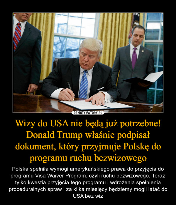 Wizy do USA nie będą już potrzebne! Donald Trump właśnie podpisał dokument, który przyjmuje Polskę do programu ruchu bezwizowego – Polska spełniła wymogi amerykańskiego prawa do przyjęcia do programu Visa Waiver Program, czyli ruchu bezwizowego. Teraz tylko kwestia przyjęcia tego programu i wdrożenia spełnienia proceduralnych spraw i za kilka miesięcy będziemy mogli latać do USA bez wiz 