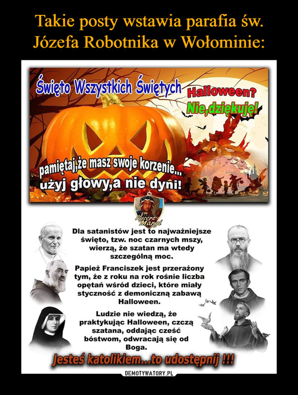  –  Dla satanistów jest to najważniejsze święto, tzw. noc czarnych mszy, wierzą, że szatan ma wtedy szczególną moc. Papież Franciszek jest przerażony tym, że z roku na rok rośnie liczba opętań wśród dzieci, które miały styczność z demoniczną zabawą Halloween. Ludzie nie wiedzą, że praktykując Halloween, czczą !;14 szatana, oddając cześć bóstwom, odwracają się od Boga.