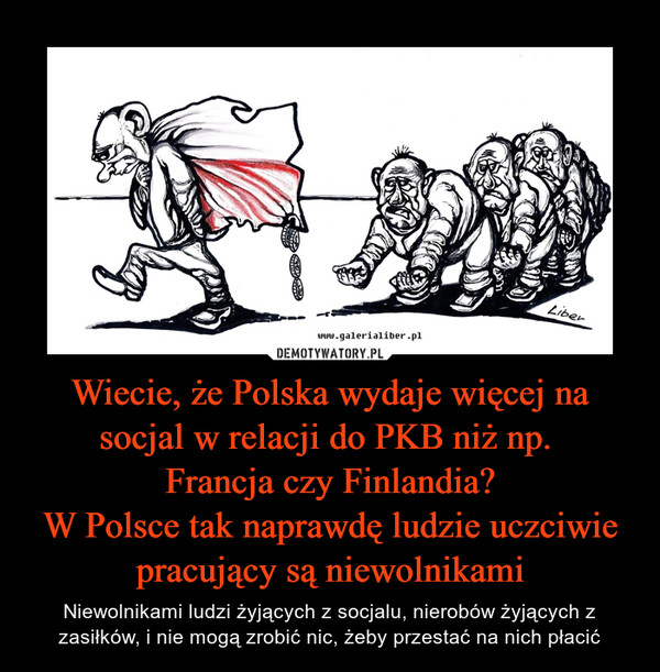 Wiecie, że Polska wydaje więcej na socjal w relacji do PKB niż np. Francja czy Finlandia?W Polsce tak naprawdę ludzie uczciwie pracujący są niewolnikami – Niewolnikami ludzi żyjących z socjalu, nierobów żyjących z zasiłków, i nie mogą zrobić nic, żeby przestać na nich płacić 