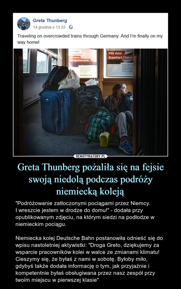 Greta Thunberg pożaliła się na fejsie swoją niedolą podczas podróży niemiecką koleją – "Podróżowanie zatłoczonymi pociągami przez Niemcy. I wreszcie jestem w drodze do domu!" - dodała przy opublikowanym zdjęciu, na którym siedzi na podłodze w niemieckim pociągu. Niemiecka kolej Deutsche Bahn postanowiła odnieść się do wpisu nastoletniej aktywistki: "Droga Greto, dziękujemy za wsparcie pracowników kolei w walce ze zmianami klimatu! Cieszymy się, że byłaś z nami w sobotę. Byłoby miło, gdybyś także dodała informację o tym, jak przyjaźnie i kompetentnie byłaś obsługiwana przez nasz zespół przy twoim miejscu w pierwszej klasie" 