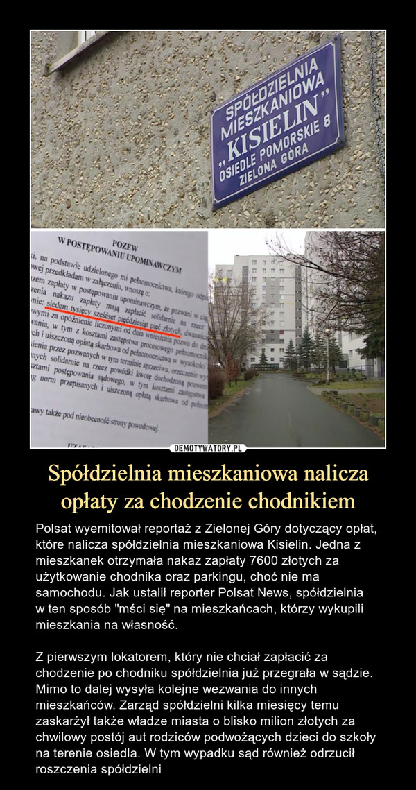 Spółdzielnia mieszkaniowa nalicza opłaty za chodzenie chodnikiem – Polsat wyemitował reportaż z Zielonej Góry dotyczący opłat, które nalicza spółdzielnia mieszkaniowa Kisielin. Jedna z mieszkanek otrzymała nakaz zapłaty 7600 złotych za użytkowanie chodnika oraz parkingu, choć nie ma samochodu. Jak ustalił reporter Polsat News, spółdzielnia w ten sposób "mści się" na mieszkańcach, którzy wykupili mieszkania na własność. Z pierwszym lokatorem, który nie chciał zapłacić za chodzenie po chodniku spółdzielnia już przegrała w sądzie. Mimo to dalej wysyła kolejne wezwania do innych mieszkańców. Zarząd spółdzielni kilka miesięcy temu zaskarżył także władze miasta o blisko milion złotych za chwilowy postój aut rodziców podwożących dzieci do szkoły na terenie osiedla. W tym wypadku sąd również odrzucił roszczenia spółdzielni 