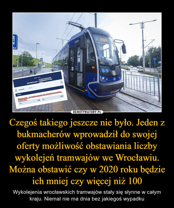 Czegoś takiego jeszcze nie było. Jeden z bukmacherów wprowadził do swojej oferty możliwość obstawiania liczby wykolejeń tramwajów we Wrocławiu. Można obstawić czy w 2020 roku będzie ich mniej czy więcej niż 100 – Wykolejenia wrocławskich tramwajów stały się słynne w całym kraju. Niemal nie ma dnia bez jakiegoś wypadku 