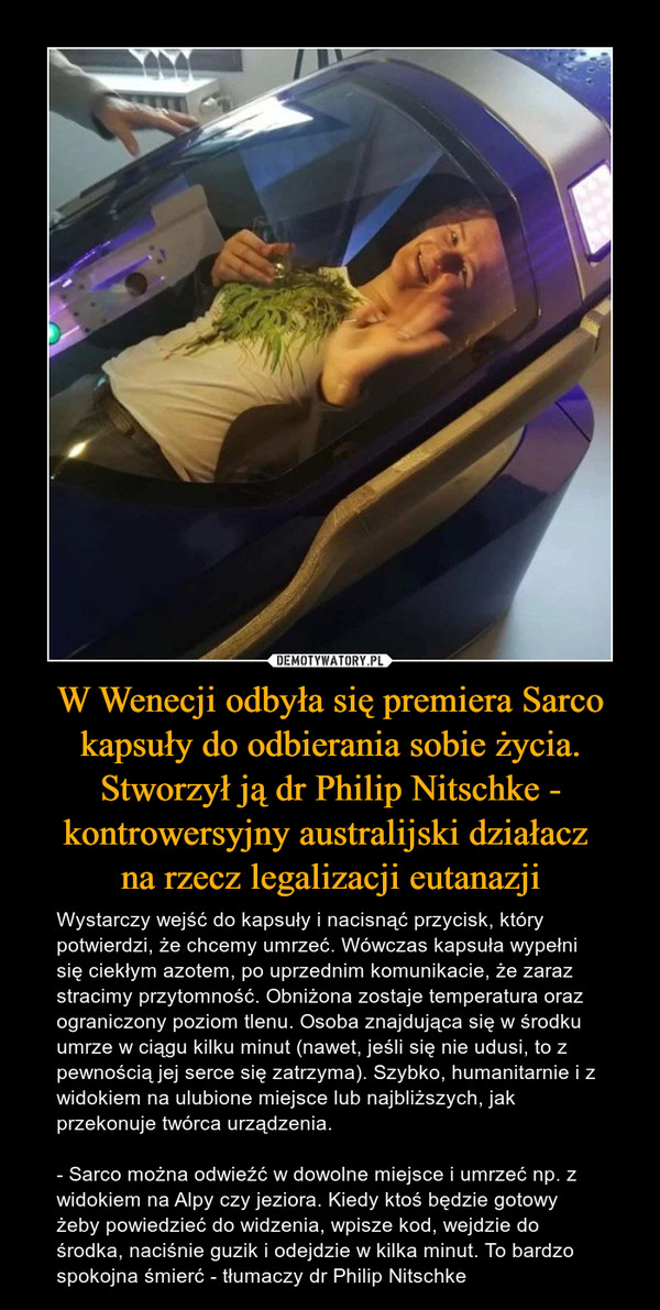 W Wenecji odbyła się premiera Sarco kapsuły do odbierania sobie życia. Stworzył ją dr Philip Nitschke - kontrowersyjny australijski działacz na rzecz legalizacji eutanazji – Wystarczy wejść do kapsuły i nacisnąć przycisk, który potwierdzi, że chcemy umrzeć. Wówczas kapsuła wypełni się ciekłym azotem, po uprzednim komunikacie, że zaraz stracimy przytomność. Obniżona zostaje temperatura oraz ograniczony poziom tlenu. Osoba znajdująca się w środku umrze w ciągu kilku minut (nawet, jeśli się nie udusi, to z pewnością jej serce się zatrzyma). Szybko, humanitarnie i z widokiem na ulubione miejsce lub najbliższych, jak przekonuje twórca urządzenia.- Sarco można odwieźć w dowolne miejsce i umrzeć np. z widokiem na Alpy czy jeziora. Kiedy ktoś będzie gotowy żeby powiedzieć do widzenia, wpisze kod, wejdzie do środka, naciśnie guzik i odejdzie w kilka minut. To bardzo spokojna śmierć - tłumaczy dr Philip Nitschke 