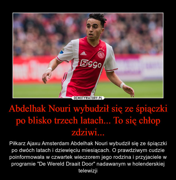 Abdelhak Nouri wybudził się ze śpiączki po blisko trzech latach... To się chłop zdziwi... – Piłkarz Ajaxu Amsterdam Abdelhak Nouri wybudził się ze śpiączki po dwóch latach i dziewięciu miesiącach. O prawdziwym cudzie poinformowała w czwartek wieczorem jego rodzina i przyjaciele w programie "De Wereld Draait Door" nadawanym w holenderskiej telewizji 