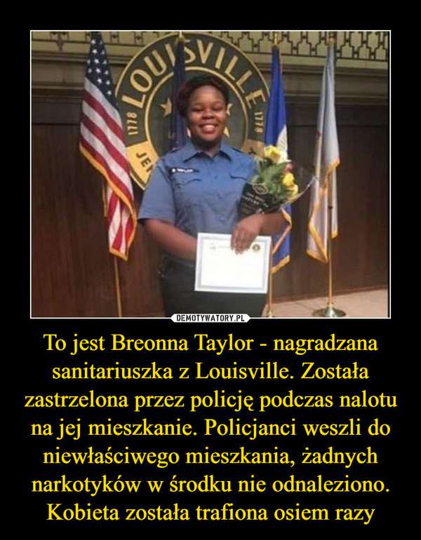 To jest Breonna Taylor - nagradzana sanitariuszka z Louisville. Została zastrzelona przez policję podczas nalotu na jej mieszkanie. Policjanci weszli do niewłaściwego mieszkania, żadnych narkotyków w środku nie odnaleziono. Kobieta została trafiona osiem razy