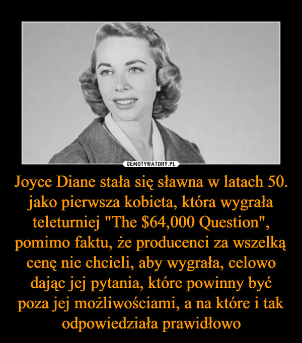 Joyce Diane stała się sławna w latach 50. jako pierwsza kobieta, która wygrała teleturniej "The $64,000 Question", pomimo faktu, że producenci za wszelką cenę nie chcieli, aby wygrała, celowo dając jej pytania, które powinny być poza jej możliwościami, a na które i tak odpowiedziała prawidłowo